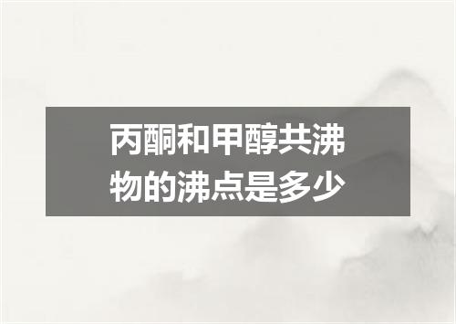 丙酮和甲醇共沸物的沸点是多少