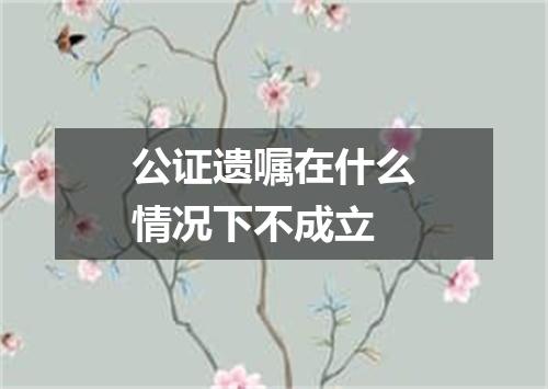 公证遗嘱在什么情况下不成立