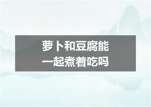 萝卜和豆腐能一起煮着吃吗