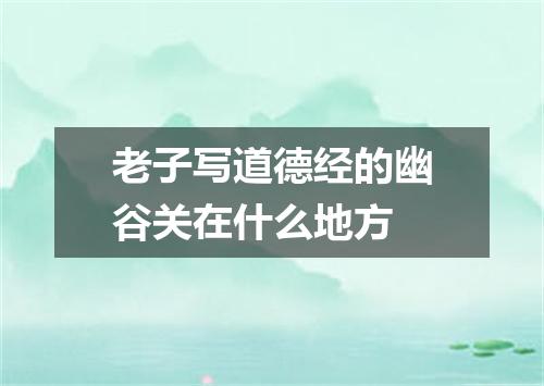 老子写道德经的幽谷关在什么地方