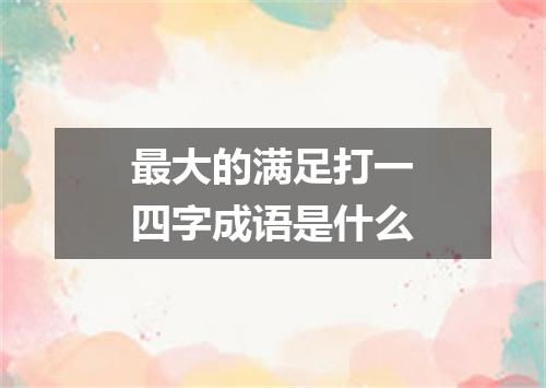 最大的满足打一四字成语是什么