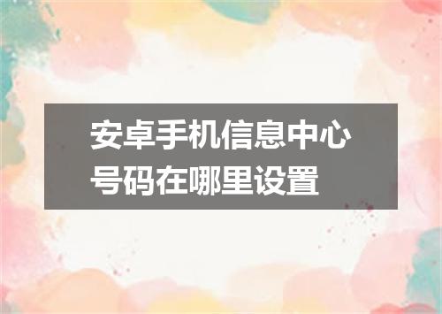 安卓手机信息中心号码在哪里设置