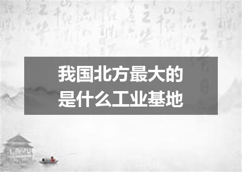 我国北方最大的是什么工业基地