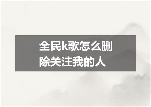 全民k歌怎么删除关注我的人