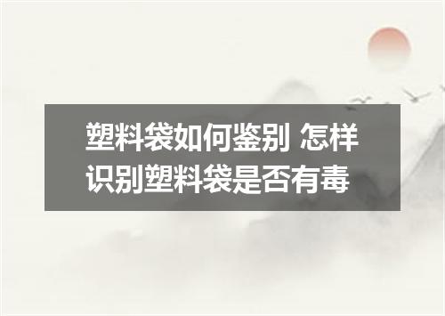 塑料袋如何鉴别 怎样识别塑料袋是否有毒