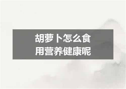 胡萝卜怎么食用营养健康呢