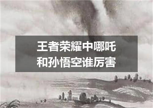 王者荣耀中哪吒和孙悟空谁厉害