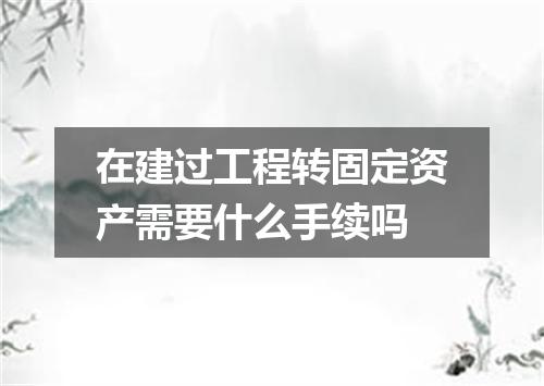 在建过工程转固定资产需要什么手续吗