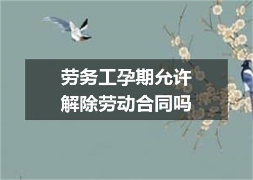 劳务工孕期允许解除劳动合同吗