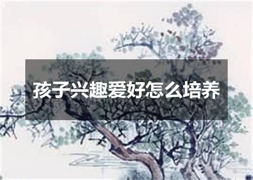 孩子兴趣爱好怎么培养