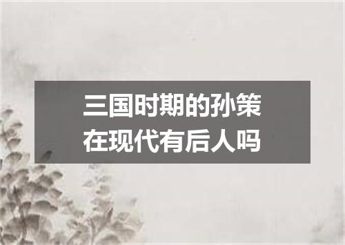 三国时期的孙策在现代有后人吗