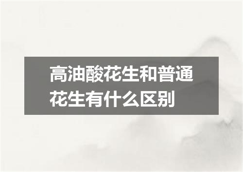 高油酸花生和普通花生有什么区别