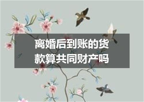 离婚后到账的货款算共同财产吗