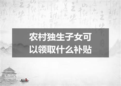 农村独生子女可以领取什么补贴