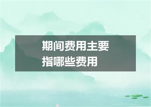 期间费用主要指哪些费用