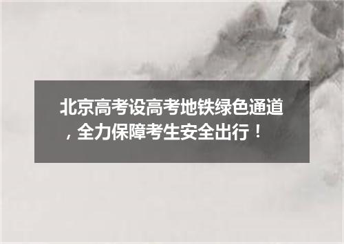 北京高考设高考地铁绿色通道，全力保障考生安全出行！