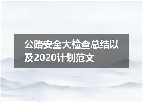 公路安全大检查总结以及2020计划范文
