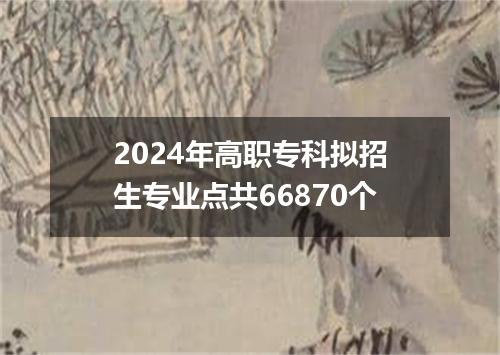 2024年高职专科拟招生专业点共66870个