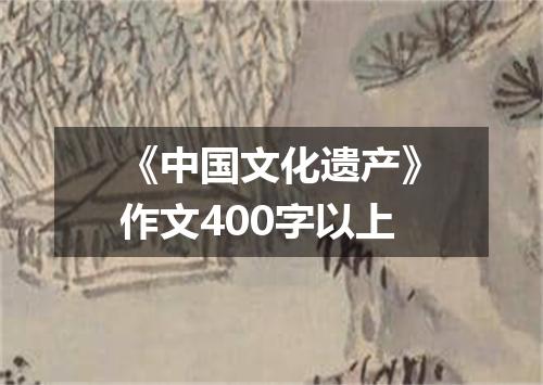 《中国文化遗产》作文400字以上
