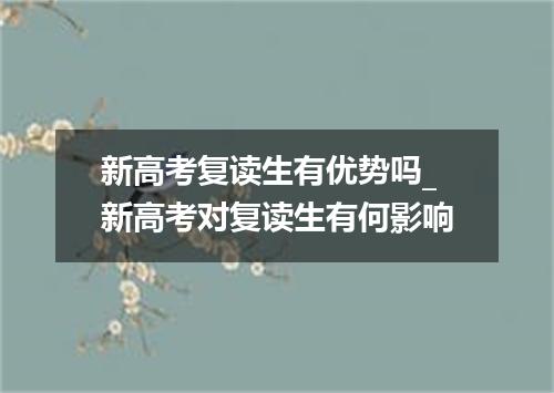 新高考复读生有优势吗_新高考对复读生有何影响
