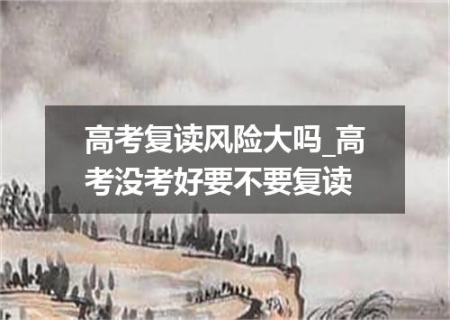 高考复读风险大吗_高考没考好要不要复读