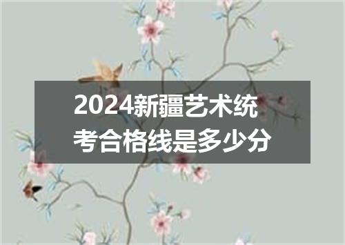 2024新疆艺术统考合格线是多少分