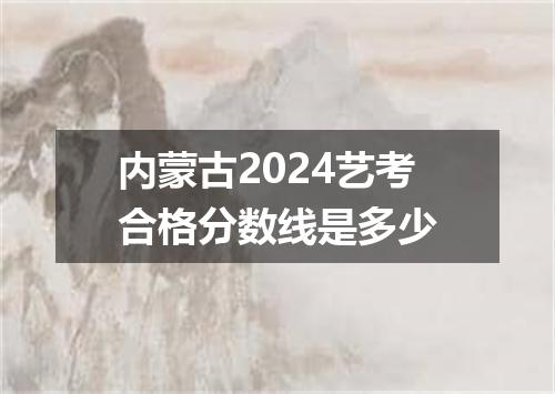 内蒙古2024艺考合格分数线是多少