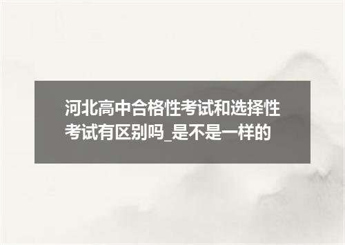 河北高中合格性考试和选择性考试有区别吗_是不是一样的