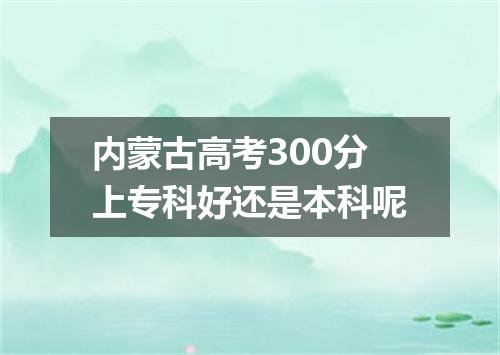 内蒙古高考300分上专科好还是本科呢
