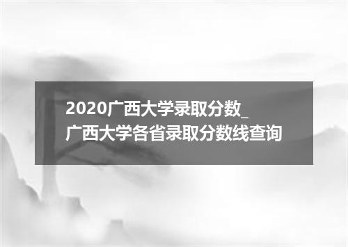 2020广西大学录取分数_广西大学各省录取分数线查询