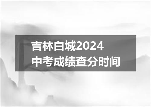 吉林白城2024中考成绩查分时间