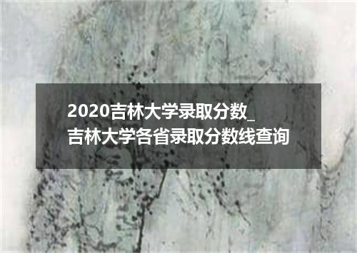 2020吉林大学录取分数_吉林大学各省录取分数线查询