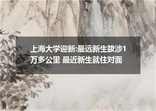 上海大学迎新:最远新生跋涉1万多公里 最近新生就住对面