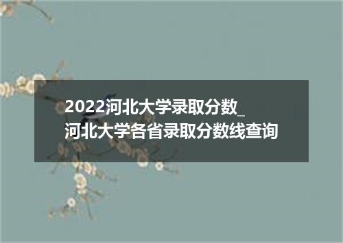 2022河北大学录取分数_河北大学各省录取分数线查询