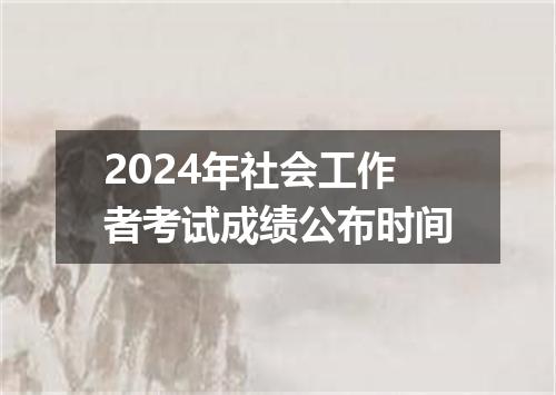 2024年社会工作者考试成绩公布时间