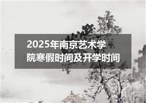 2025年南京艺术学院寒假时间及开学时间