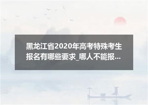 黑龙江省2020年高考特殊考生报名有哪些要求_哪人不能报名