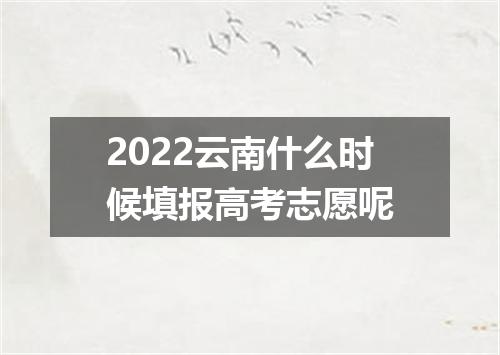 2022云南什么时候填报高考志愿呢