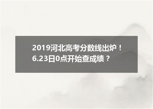 2019河北高考分数线出炉！6.23日0点开始查成绩？