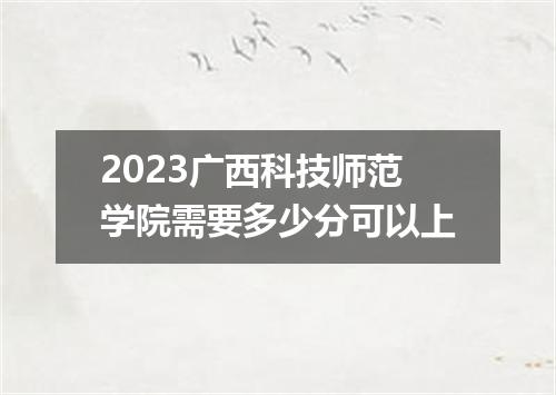 2023广西科技师范学院需要多少分可以上