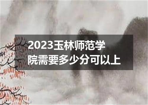2023玉林师范学院需要多少分可以上