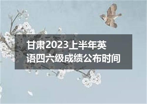 甘肃2023上半年英语四六级成绩公布时间