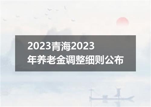2023青海2023年养老金调整细则公布