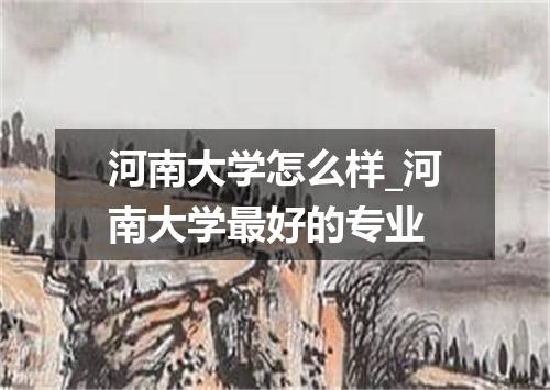河南大学怎么样_河南大学最好的专业