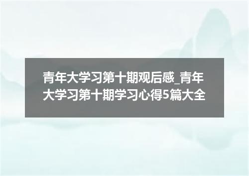 青年大学习第十期观后感_青年大学习第十期学习心得5篇大全