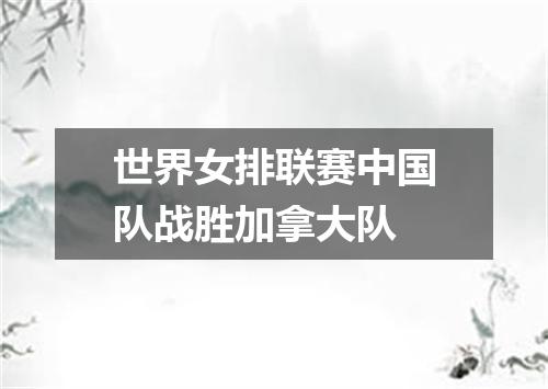 世界女排联赛中国队战胜加拿大队