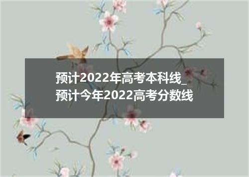 预计2022年高考本科线_预计今年2022高考分数线