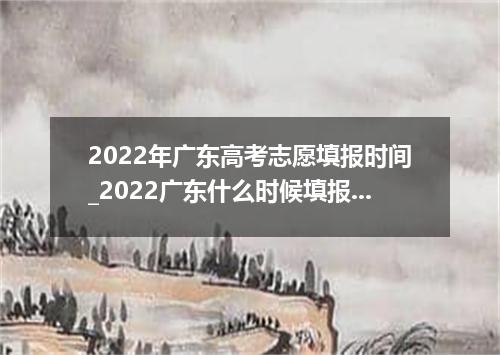 2022年广东高考志愿填报时间_2022广东什么时候填报志愿