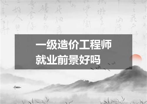一级造价工程师就业前景好吗