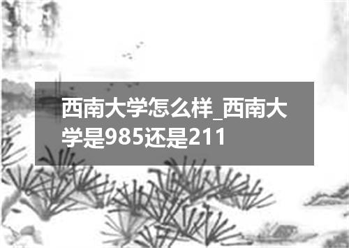 西南大学怎么样_西南大学是985还是211